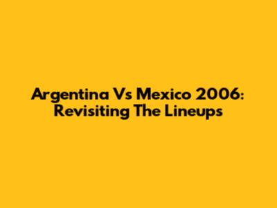 Argentina Vs Mexico 2006: Revisiting The Lineups