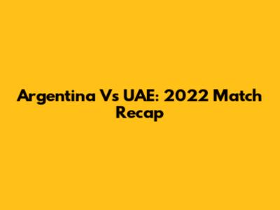 Argentina Vs UAE: 2022 Match Recap