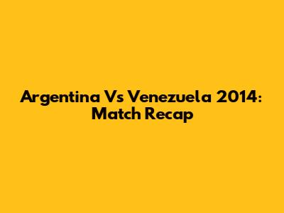 Argentina Vs Venezuela 2014: Match Recap