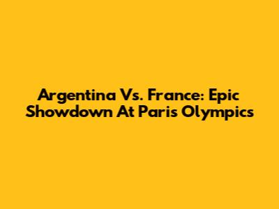 Argentina Vs. France: Epic Showdown At Paris Olympics