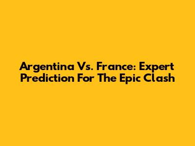 Argentina Vs. France: Expert Prediction For The Epic Clash