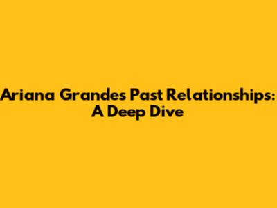 Ariana Grande's Past Relationships: A Deep Dive