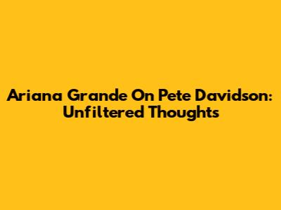 Ariana Grande On Pete Davidson: Unfiltered Thoughts
