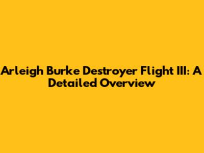 Arleigh Burke Destroyer Flight III: A Detailed Overview