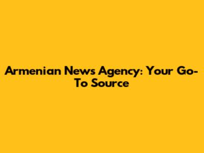 Armenian News Agency: Your Go-To Source