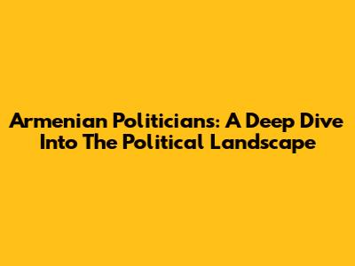 Armenian Politicians: A Deep Dive Into The Political Landscape