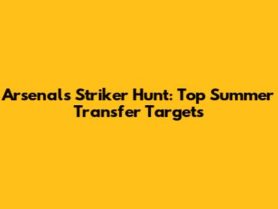 Arsenal's Striker Hunt: Top Summer Transfer Targets