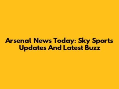 Arsenal News Today: Sky Sports Updates And Latest Buzz
