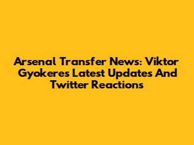 Arsenal Transfer News: Viktor Gyokeres Latest Updates And Twitter Reactions