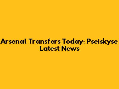 Arsenal Transfers Today: Pseiskyse Latest News