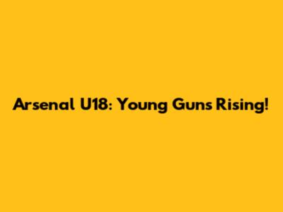 Arsenal U18: Young Guns Rising!