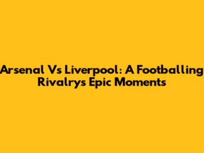 Arsenal Vs Liverpool: A Footballing Rivalry's Epic Moments