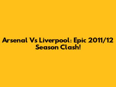 Arsenal Vs Liverpool: Epic 2011/12 Season Clash!