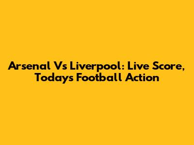 Arsenal Vs Liverpool: Live Score, Today's Football Action