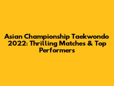 Asian Championship Taekwondo 2022: Thrilling Matches & Top Performers
