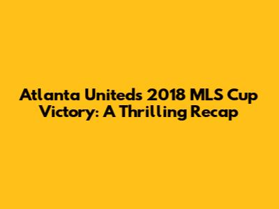 Atlanta United's 2018 MLS Cup Victory: A Thrilling Recap