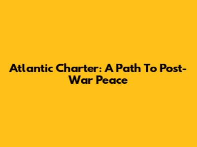 Atlantic Charter: A Path To Post-War Peace