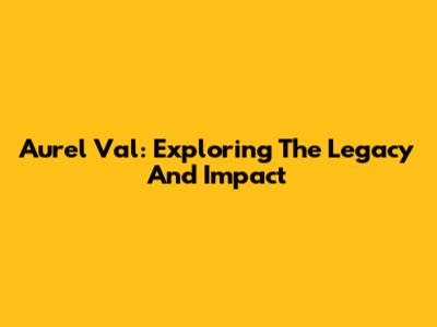 Aurel Val: Exploring The Legacy And Impact