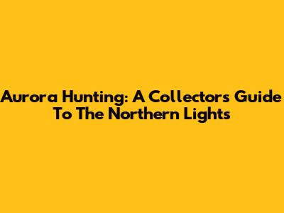 Aurora Hunting: A Collector's Guide To The Northern Lights