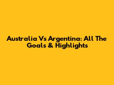 Australia Vs Argentina: All The Goals & Highlights