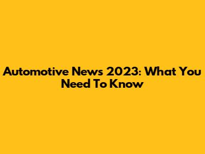 Automotive News 2023: What You Need To Know