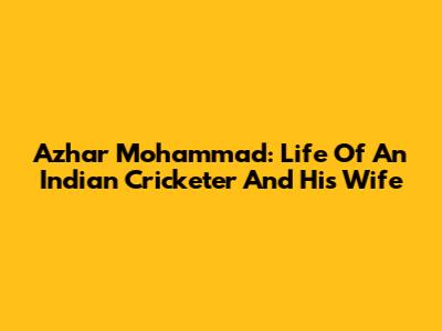 Azhar Mohammad: Life Of An Indian Cricketer And His Wife