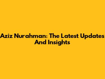 Aziz Nurahman: The Latest Updates And Insights