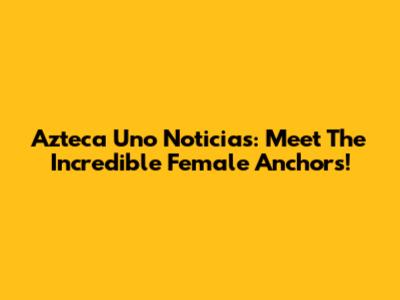 Azteca Uno Noticias: Meet The Incredible Female Anchors!