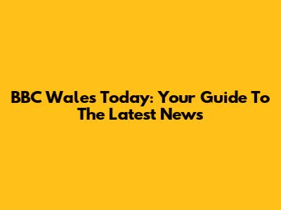 BBC Wales Today: Your Guide To The Latest News