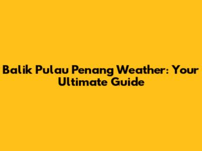 Balik Pulau Penang Weather: Your Ultimate Guide