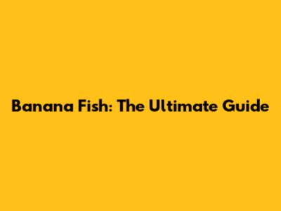 Banana Fish: The Ultimate Guide
