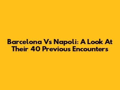 Barcelona Vs Napoli: A Look At Their 40 Previous Encounters