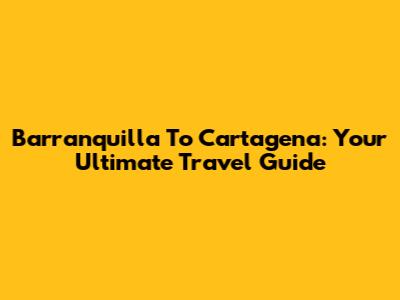 Barranquilla To Cartagena: Your Ultimate Travel Guide