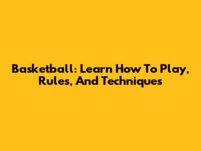 Basketball: Learn How To Play, Rules, And Techniques