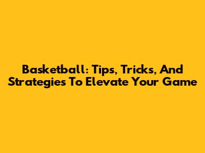 Basketball: Tips, Tricks, And Strategies To Elevate Your Game