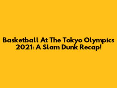 Basketball At The Tokyo Olympics 2021: A Slam Dunk Recap!