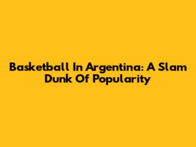 Basketball In Argentina: A Slam Dunk Of Popularity