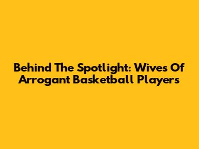 Behind The Spotlight: Wives Of Arrogant Basketball Players