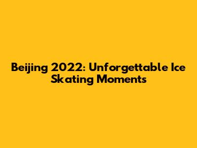 Beijing 2022: Unforgettable Ice Skating Moments