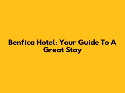 Benfica Hotel: Your Guide To A Great Stay
