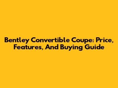 Bentley Convertible Coupe: Price, Features, And Buying Guide