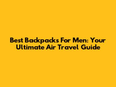 Best Backpacks For Men: Your Ultimate Air Travel Guide