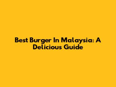 Best Burger In Malaysia: A Delicious Guide