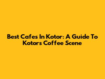 Best Cafes In Kotor: A Guide To Kotor's Coffee Scene