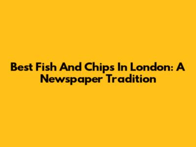 Best Fish And Chips In London: A Newspaper Tradition