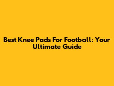 Best Knee Pads For Football: Your Ultimate Guide