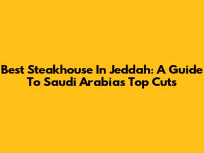 Best Steakhouse In Jeddah: A Guide To Saudi Arabia's Top Cuts