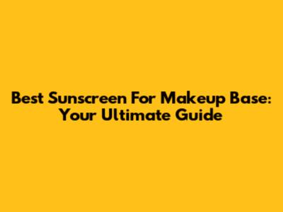 Best Sunscreen For Makeup Base: Your Ultimate Guide