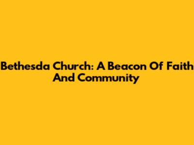 Bethesda Church: A Beacon Of Faith And Community