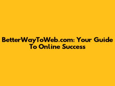 BetterWayToWeb.com: Your Guide To Online Success